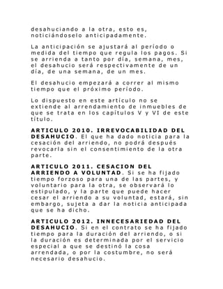 desahuciando a la otra, esto es,
noticiándoselo anticipadamente.
La anticipación se ajustará al período o
medida del tiempo que regula los pagos. Si
se arrienda a tanto por día, semana, mes,
el desahucio será respectivamen te de un
día, de una semana, de un mes.
El desahucio empezará a correr al mismo
tiempo que el próximo período.
Lo dispuesto en este artículo no se
extiende al arrendamiento de inmuebles de
que se trata en los capítulos V y VI de este
título.
ARTICULO 2010. IRREVOCABILIDAD DEL
DESAHUCIO. El que ha dado noticia para la
cesación del arriendo, no podrá después
revocarla sin el consentimiento de la otra
parte.
ARTICULO 2011. CESACION DEL
ARRIENDO A VOLUNTAD . Si se ha fijado
tiempo forzoso para una de las partes, y
voluntario para la otra, se observará lo
estipulado, y la parte que puede hacer
cesar el arriendo a su voluntad, estará, sin
embargo, sujeta a dar la noticia anticipada
que se ha dicho.
ARTICULO 2012. INNECESARIEDAD DEL
DESAHUCIO. Si en el contrato se h a fijado
tiempo para la duración del arriendo, o si
la duración es determinada por el servicio
especial a que se destinó la cosa
arrendada, o por la costumbre, no será
necesario desahucio.

 