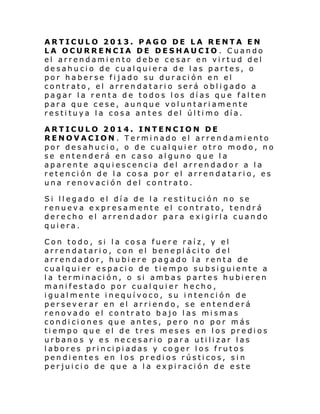 ARTICULO 2013. PAGO DE LA RENTA EN
LA OCURRENCIA DE DESHAUCIO . Cuando
el arrendamiento debe cesar en virtud del
desahucio de cualquiera de las partes, o
por haberse fijado su duración en el
contrato, el arrendatario será obligado a
pagar la renta de todos los días que falten
para que cese, aunque voluntariamente
resti tuya l a cosa an tes del úl ti mo día.
ARTICULO 2014. INTENCION DE
RENOVACION. Terminado el arrendamiento
por desahucio, o de cualquier otro modo, no
se entenderá en caso alguno que la
aparente aquiescencia del arrendador a la
retención de la cosa por el arrendatario, es
una renovación del contrato.
Si llegado el día de la restitución no se
renueva expresamente el contrato, tendrá
derecho el arrendador para exigirla cuando
quiera.
Con todo, si la cosa fuere raíz, y el
arrendatario, con el beneplácito del
arrendador, hubiere pagado la renta de
cualquier espacio de tiempo subsiguiente a
la terminación, o si ambas partes hubieren
manifestado por cualquier hecho,
igualmente inequívoco, su intención de
perseverar en el arriendo, se entenderá
renovado el contrato bajo las mismas
condiciones que antes, pero no por más
tiempo que el de tres meses en los predios
urbanos y es necesario para utilizar las
labores principiadas y coger los frutos
pendientes en los predios rústicos, sin
perjuicio de que a la expiración de este

 