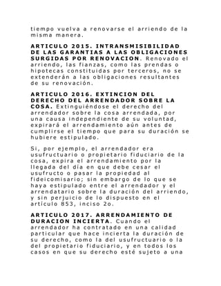 tiempo vuelva a renovarse el arriendo de la
misma manera.
ARTICULO 2015. INTRANSMISIBILIDAD
DE LAS GARANTIAS A LAS OBLIGACIONES
SURGIDAS POR RENOVACION. Renovado el
arriendo, las fianzas, como las prendas o
hipotecas constituidas por terceros, no se
extenderán a las obligaciones resultantes
de su renovación.
ARTICULO 2016. EXTINCION DEL
DERECHO DEL ARRENDADOR SOBRE LA
COSA. Extinguiéndose el derecho del
arrendador sobre la cosa arrendada, por
una causa independiente de su voluntad,
expirará el arrendamiento aún antes de
cumplirse el tiempo que para su duración se
hubiere estipulado.
Si, por ejemplo, el arrendador era
usufructuario o propietario fiduciario de la
cosa, expira el arrendamiento por la
llegada del día en que debe cesar el
usufructo o pasar la propiedad al
fi dei comi sari o; si n embar go d e l o que s e
haya estipulado entre el arrendador y el
arrendatario sobre la duración del arriendo,
y sin perjuicio de lo dispuesto en el
artículo 853, inciso 2o.
ARTICULO 2017. ARRENDAMIENTO DE
DURACION INCIERTA. Cuando el
arrendador ha contratado en una calidad
particular que hace incierta la duración de
su derecho, como la del usufructuario o la
del propietario fiduciario, y en todos los
casos en que su derecho esté sujeto a una

 