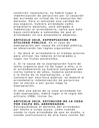 condición resolutoria, no habrá lugar a
indemnización de perjuicios por la cesación
del arriendo en virtud de la resolución del
derecho. Pero si teniendo una calidad de
esa especie, hubiere arrendado como
propietario absoluto, será obligado a
indemnizar al arrendatario; salvo que éste
haya contratado a sabiendas de que el
arrendador no era propietario absoluto.
ARTICULO 2018. EXPROPIACION POR
UTILIDAD PÚBLICA. En el caso de
expropiación por causa de utilidad pública,
se observarán las reglas siguientes:
1. Se dará al arrendatario el tiempo preciso
para utilizar las labores principiadas y
coger los frutos pendientes.
2. Si la causa de la expropiación fuere de
tanta urgencia que no dé lugar a ello, o si
el arrendamiento se hubiere estipulado por
cierto número de años, todavía pendientes
a la fecha de l a expropiación, y así
constare por escritura pública, se deberá al
arrendatario indemnización de perjuicios
por la nación o por quien haga la
expropiación.
Si sólo una parte de la cosa arrendada ha
sido expropiada, habrá lugar a la regla del
artículo 1988, inciso 3o.
ARTICULO 2019. EXTINCION DE LA COSA
POR CULPA DEL ARRENDADOR .
Extinguiéndose el derecho del arrendador
por hecho o culpa suyos, como cuando
vende la cosa arrendada de que es dueño, o
siendo usufructuario de ella hace cesión del

 