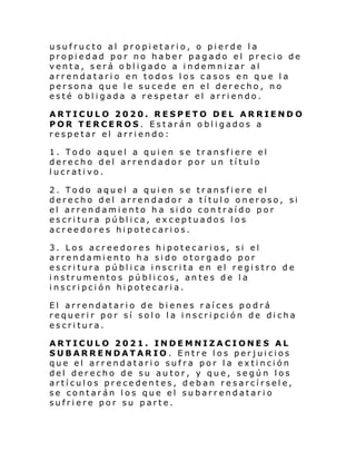 usufructo al propietario, o pierde la
propiedad por no haber pagado el precio de
venta, será obligado a indemnizar al
arrendatario en todos los casos en que la
persona que le sucede en el derecho, no
esté obligada a respetar el arriendo.
ARTICULO 2020. RESPETO DEL ARRIENDO
POR TERCEROS. Estarán obligados a
respetar el arriendo:
1. Todo aquel a quien se transfiere el
derecho del arrendador por un título
lucrativo.
2. Todo aquel a quien se transfiere el
derecho del arrendador a título oneroso, si
el arrendamiento ha sido con traído por
escritura pública, exceptuados los
acreedores hipotecarios.
3. Los acreedores hipotecarios, si el
arrendamiento ha sido otorgado por
escritura pública inscrita en el registro de
instrumentos públicos, antes de la
inscripción hipotecaria.
El arrendatario de bienes raíces podrá
requerir por sí solo la inscripción de dicha
escritura.
ARTICULO 2021. INDEMNIZACIONES AL
SUBARRENDATARIO. Entre los perjuicios
que el arrendatario sufra por la extinción
del derecho de su autor, y que, según los
artículos precedentes, deban resarcírsele,
se contarán los que el subarrendatario
sufriere por su parte.

 