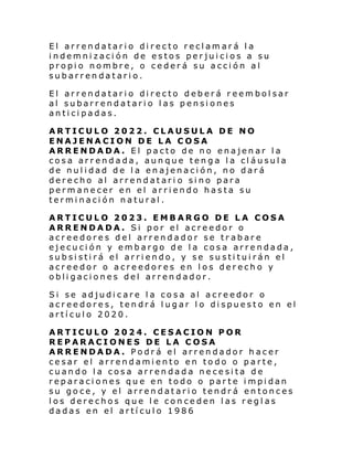 El arrendatario directo reclamará la
indemnización de estos perjuicios a su
propio nombre, o cederá su acción al
subarrendatario.
El arrendatario directo deberá reembolsar
al subarrendatario las pensiones
anticipadas.
ARTICULO 2022. CLAUSULA DE NO
ENAJENACION DE LA COSA
ARRENDADA. El pacto de no enajenar la
cosa arrendada, aunque tenga la cláusula
de nulidad de la enajenación, no dará
derecho al arrendatari o sino para
permanecer en el arriendo hasta su
terminación natural.
ARTICULO 2023. EMBARGO DE LA COSA
ARRENDADA. Si por el acreedor o
acreedores del arrendador se trabare
ejecución y embargo de la cosa arrendada,
subsistirá el arriendo, y se sustituirán el
acreedor o acreedores en los derecho y
obligaciones del arrendador.
Si se adjudicare la cosa al acreedor o
acreedores, tendrá lugar lo dispuesto en el
artículo 2020.
ARTICULO 2024. CESACION POR
REPARACIONES DE LA COSA
ARRENDADA. Podrá el arrendador hacer
cesar el arrendamiento en todo o parte,
cuando la cosa arrendada necesita de
reparaciones que en todo o parte impidan
su goce, y el arrendatario tendrá entonces
los derechos que le conceden las reglas
dadas en el artículo 1986

 