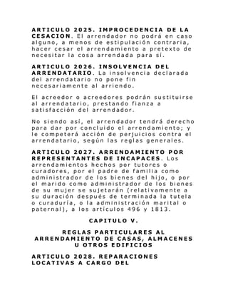 ARTICULO 2025. IMPROCEDENCIA DE LA
CESACION. El arrendador no podrá en caso
alguno, a menos de estipulación contraria,
hacer cesar el arrendamiento a pretexto de
necesitar la cosa arrendada para sí.
ARTICULO 2026. INSOLVENCIA DEL
ARRENDATARIO. La insolvencia declarada
del arrendatario no pone fin
necesariamente al arriendo.
El acreedor o acreedores podrán sustituirse
al arrendatario, prestando fianza a
satisfacción del arrendador.
No siendo así, el arrendador tendrá derecho
para dar por concluido el arrendamiento; y
le competerá acción de perjuicios contra el
arrendatario, según las reglas generales.
ARTICULO 2027. ARRENDAMIENTO POR
REPRESENTANTES DE INCAPACES . Los
arrendamientos hechos por tutores o
curadores, por el padre de familia como
administrador de los bienes del hijo, o por
el marido como administrador de los bienes
de su mujer se sujetarán (relativamente a
su duración después de terminada la tutela
o curaduría, o la administración marital o
paternal), a los artículos 496 y 1813.
CAPITULO V.
REGLAS PARTICULARES AL
ARRENDAMIENTO DE CASAS, ALMACENES
U OTROS EDIFICIOS
ARTICULO 2028. REPARACIONES
LOCATIVAS A CARGO DEL

 