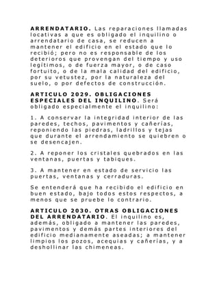 ARRENDATARIO. Las reparaciones llamadas
locativas a que es obligado el inquilino o
arrendatario de casa, se reducen a
mantener el edi fi ci o en el estado qu e l o
recibió; pero no es responsable de los
deterioros que provengan del tiempo y uso
legítimos, o de fuerza mayor, o de caso
fortuito, o de la mala calidad del edificio,
por su vetustez, por la naturaleza del
suelo, o por defectos de construcción.
ARTICULO 2029. OBLIGA CIONES
ESPECIALES DEL INQUILINO. Será
obligado especialmente el inquilino:
1. A conservar la integridad interior de las
paredes, techos, pavimentos y cañerías,
reponiendo las piedras, ladrillos y tejas
que durante el arrendamiento se quiebren o
se desencajen.
2. A reponer los cristales quebrados en las
ventanas, puertas y tabiques.
3. A mantener en estado de servicio las
puertas, ventanas y cerraduras.
Se entenderá que ha recibido el edificio en
buen estado, bajo todos estos respectos, a
menos que se pruebe lo contrario.
ARTICULO 2030. OTRAS OBLIGACIONES
DEL ARRENDATARIO. El inquilino es,
además, obligado a mantener las paredes,
pavimentos y demás partes interiores del
edificio medianamente aseadas; a mantener
limpios los pozos, acequias y cañerías, y a
deshollinar las chimeneas.

 