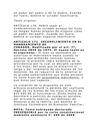 en poder del padre o de la madre. Cuando
así fuere , d eb erá el curador tes ti fi carl o.
Texto original.
ARTÍCULO 170. Habrá lugar al
nombramiento de curador aunque los hijos
no tengan bienes propios de ninguna clase
en poder del padre. Cuando así fuere,
deberá el curador especial testificarlo
ARTICULO 171. INCUMPLIMIENTO EN EL
NOMBRAMIENTO DE
CURADOR. Modificado por el art. 7º,
Decreto 2820 de 1974 . El nuevo texto es
el siguiente:: El juez se abstendrá de
autorizar el matrimonio hasta cuando la
persona que pretenda contraer nuevas
nupcias le presente copia auténtica de la
providencia por la cual se designó curador
a los hijos, del auto que le discernió el
cargo y del inventario de los bienes de lo s
menore s. No se r equ eri rá de l o an te ri or si
se prueba sumariamente que dicha persona
no tiene hijos de precedente matrimonio, o
que éstos son capaces.
La violación de lo dispuesto en este
artículo ocasionará la pérdida del usufructo
legal de los bienes de los hijos y multa de
$10.000.00 al funcionario. Dicha multa se
decretará a petición de cualquier persona,
del ministerio público, del defensor de
menores o de la familia, con destino al
Instituto Colombiano de Bienestar Familiar.
NOTA: Texto subrayado declarado
INEXEQUIBLE por la corte constitucional
mediante sentencia C- 289 de 2000.

 