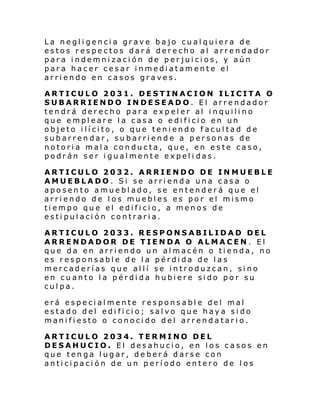 La negligencia grave bajo cualquiera de
estos respectos dará derecho al arrendador
para indemnización de perjuicios, y aún
para hacer cesar inmediatamente el
arriendo en casos graves.
ARTICULO 2031. DESTINACION ILICITA O
SUBARRIENDO INDESEADO. El arrendador
tendrá derecho para expeler al inquilino
que empleare la casa o edificio en un
objeto ilícito, o que teniendo facultad de
subarrendar, subarriende a personas de
notoria mala conducta, que, en este caso,
podrán ser igualmente expeli das.
ARTICULO 2032. ARRIENDO DE INMUEBLE
AMUEBLADO. Si se arrienda una casa o
aposento amueblado, se entenderá que el
arriendo de los muebles es por el mismo
tiempo que el edificio, a menos de
estipulación contraria.
ARTICULO 2033. RESPONSABILIDAD DEL
ARRENDADOR DE TIENDA O ALMACEN. El
que da en arriendo un almacén o tienda, no
es responsable de la pérdida de las
mercaderías que allí se introduzcan, sino
en cuanto la pérdida hubiere sido por su
culpa.
erá especialmente responsable del mal
estado del edi ficio; salvo que haya sido
manifiesto o conocido del arrendatario.
ARTICULO 2034. TERMINO DEL
DESAHUCIO. El desahucio, en los casos en
que tenga lugar, deberá darse con
anticipación de un período entero de los

 