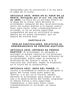 designados por la convención o la ley para
el pago de la renta.
ARTICULO 2035. MORA EN EL PAGO DE LA
RENTA. Derogado por el art. 43, Ley 820
de 2003. La mora de un período entero en
el pago de la renta, dará derecho al
arrendador, después de dos reconvenciones,
entre las cuales medien a lo menos cuatr o
días, para hacer cesar inmediatamente el
arriendo, si no se presta seguridad
competente de que se verificará el pago
dentro de un plazo razonable, que no
bajará de treinta días.
CAPITULO VI.
REGLAS PARTICULARES, RELATIVAS AL
ARRENDAMIENTO DE PREDIOS RUST ICOS
ARTICULO 2036. ENTREGA DE PREDIO
RUSTICO. El arrendador es obligado a
entregar el predio rústico en los términos
estipulados. Si la cabida fuere diferente de
la estipulada, habrá lugar al aumento o
disminución del precio o renta, o a la
rescisión del contrato, según lo dispuesto
en el titulo De la compraventa.
ARTICULO 2037. GOCE DEL FUNDO. El
colono o arrendatario rústico es obligado a
gozar del fundo como buen padre de
familia, y si así no lo hiciere, tendrá
derecho el arrendador para atajar el mal
uso o la deterioración del fundo, exigiendo
al efecto fianza u otra seguridad
competente, y aún para hacer cesar
inmediatamente el arriendo, en casos
graves.

 