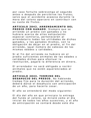 por caso fortuito sobrevenga al segundo
antes o después de percibirse los frutos;
salvo que el accidente acaezca dur ante la
mora del colono aparcero en contribuir con
su cuota de frutos.
ARTICULO 2042. ARRENDAMIENTO DEL
PREDIO CON GANADO. Siempre que se
arriende un predio con ganados y no
hubiere acerca de ellos estipulación
especial contraria, pertenecerán al
arrendatario todas las utilidades de dichos
ganados, y los ganados mismos, con la
obligación de dejar en el predio, al fin del
arriendo, igual número de cabezas de las
mismas edades y calidades.
Si al fin del arriendo no hubiere en el
predio suficientes animales de las edades y
calidades dichas para efectuar la
restitución, pagará la diferencia en dinero.
El arrendador no será obligado a recibir
animales que no estén aquerenciados al
predio.
ARTICULO 2043. TERMINO DEL
DESAHUCIO DEL PREDIO . No habiendo
tiempo fijo para la duración del arriendo,
deberá darse el desahucio con anticipación
de un año, para hacerlo cesar.
El año se entenderá del modo siguiente:
El dí a del año en que pri nci pi o l a entre ga
del fundo al colono, se mirará como el día
i ni ci al de todo s l os año s s u ce si vos, y el año
de anticipación se contará desde este día

 