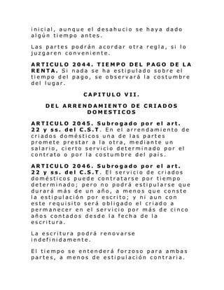 i ni ci al , aunque el des ahu ci o se ha ya da do
algún tiempo antes.
Las partes podrán acordar otra regla, si lo
juzgaren conveniente.
ARTICULO 2044. TIEMPO DEL PAGO DE LA
RENTA. Si nada se ha estipulado sobre el
tiempo del pago, se observará la costumbre
del lugar.
CAPITULO VII.
DEL ARRENDAMIENTO DE CRIADOS
DOMESTICOS
ARTICULO 2045. Subrogado por el art.
22 y ss. del C.S.T. En el arrendamiento de
criados domésticos una de las partes
promete prestar a la otra, mediante un
salario, cierto servicio determinado por el
contrato o por la costumbre del país.
ARTICULO 2046. Subrogado por el art.
22 y ss. del C.S.T. El servicio de criados
domésticos puede contratarse por tiempo
determinado; pero no podrá estipularse que
durará más de un año, a menos que conste
la estipulación por escrito; y ni aun con
este requisito será obligado el criado a
permanecer en el servicio por más de cinco
años contados desde la fecha de la
escritura.
La escritura podrá renovarse
indefi nidamente.
El tiempo se entenderá forzoso para ambas
partes, a menos de estipulación contraria.

 
