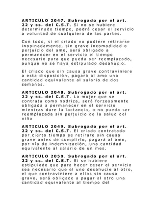 ARTICULO 2047. Subrogado por el art.
22 y ss. del C.S.T. Si no se hubiere
determinado tiempo, podrá cesar el servicio
a voluntad de cualquiera de las partes.
Con todo, si el criado no pudiere retirarse
i nopi nadam en te , si n grave i ncomodi dad o
perjuicio del amo, será obligado a
perm ane cer en el ser vi ci o el ti empo
necesario para que pueda ser reemplazado,
aunque no se haya estipulado desahucio.
El criado que sin causa grave contraviniere
a esta disposición, pagará al amo una
cantidad equivalente al salario de dos
semanas.
ARTICULO 2048. Subrogado por el art.
22 y ss. del C.S.T. La mujer que se
contrata como nodriza, será forzosamente
obligada a permanecer en el ser vicio
mientras dure la lactancia, o no pueda ser
reemplazada sin perjuicio de la salud del
niño
ARTICULO 2049. Subrogado por el art.
22 y ss. del C.S.T. El criado contratado
por cierto tiempo se retirare sin causa
grave antes de cumplirlo, pagará al amo,
por vía de indemnización, una cantidad
equivalente al salario de un mes.
ARTICULO 2050 . Subrogado por el art.
22 y ss. del C.S.T. Si se hubiere
estipulado que para hacer cesar el servicio
sea necesario que el uno desahucie al otro,
el que contraviniere a el los sin causa
grave, será obligado a pagar al otro una
cantidad equivalente al tiempo del

 