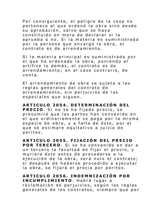 Por consiguiente, el peligro de la cosa no
pertenece al que ordenó la obra sino desde
su aprobación, salvo que se haya
constituido en mora de declarar si la
aprueba o no. Si la materia es suministrada
por la persona que encargó la obra, el
contrato es de arrendamiento.
Si la materia princi pal es suministrada por
el que ha ordenado la obra, poniendo el
artífice lo demás, el contrato es de
arrendamiento; en el caso contrario, de
venta.
El arrendamiento de obra se sujeta a las
reglas generales del contrato de
arrendamiento, sin perjuicios de l as
especiales que siguen.
ARTICULO 2054. DETERMINACIÓN DEL
PRECIO. Si no se ha fijado precio, se
presumirá que las partes han convenido en
el que ordinariamente se paga por la misma
especie de obra, y a falta de éste, por el
que se estimare equitativo a ju icio de
peritos.
ARTICULO 2055. FIJACIÓN DEL PRECIO
POR TERCERO. Si se ha convenido en dar a
un tercero la facultad de fijar el precio, y
muriere éste antes de procederse a la
ejecución de la obra, será nulo el contrato;
si después de haberse procedido a e jecutar
la obra, se fijará el precio por peritos.
ARTICULO 2056. INDEMNIZACIÓN POR
INCUMPLIMIENTO. Habrá lugar a
reclamación de perjuicios, según las reglas
generales de los contratos, siempre que por

 