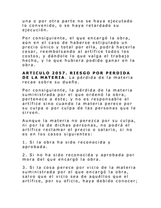 una o por otra parte no se haya ejecutado
lo convenido, o se haya retardado su
ejecución.
Por consiguiente, el que encargó la obra,
aún en el caso de haberse estipulado un
precio único y total por ella, podrá hacerla
cesar, reembolsando al artífice todos los
costos, y dándole lo que valga el trabajo
hecho, y l o que hubiera podido ganar en la
obra.
ARTICULO 2057. RIESGO POR PERDIDA
DE LA MATERIA. La pérdida de la materia
recae sobre su dueño.
Por consiguiente, la pérdida de la materia
suministrada por el que ordenó la obra,
pertenece a éste; y no es responsable el
artífice sino cuando la materia perece por
su culpa o por culpa de las personas que le
sirven.
Aunque la materia no perezca por su culpa,
ni por la de dichas personas, no podrá el
artífice reclamar el precio o salario, si no
es en los casos siguientes:
1. Si la obra ha sido reconocida y
aprobada.
2. Si no ha sido reconocida y aprobada por
mora del que encargó la obra.
3. Si la cosa
suministrada
salvo que el
artífice, por

perece por vicio de la materia
por el que encargó la obra,
vicio sea de aquéllos que el
su oficio, haya debido conocer;

 