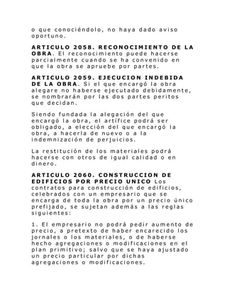 o que conociéndolo, no haya dado aviso
oportuno.
ARTICULO 2058. RECONOCIMIENTO DE LA
OBRA. El reconocimiento puede hacerse
parcialmente cuando se ha convenido en
que la obra se apruebe por partes.
ARTICULO 2059. EJECUCION INDEBIDA
DE LA OBRA. Si el que encargó la obra
alegare no haberse ejecutado debidamente,
se nombrarán por las dos partes peritos
que decidan.
Siendo fundada la alegación del que
encargó la obra, el artífice podrá ser
obligado, a elección del que encargó la
obra, a hacerla de nuevo o a la
indemnización de perjuicios.
La restitución de los materiales podrá
hacerse con otros de igual calidad o en
dinero.
ARTICULO 2060. CONSTRUCCION DE
EDIFICIOS POR PRECIO UNICO Los
contratos para construcción de edificios,
celebrados con un empresario que se
encarga de toda la obra por un precio único
prefijado, se sujetan además a las reglas
siguientes:
1. El empresario no podrá pedir aumento de
precio, a pretexto de haber encarecido los
jornales o los materiales, o de haber se
hecho agregaciones o modificaciones en el
pl an pri mi ti vo; sal vo que se h ay a ajust ado
un precio particular por dichas
agregaciones o modificaciones.

 