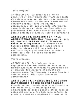 Texto original
ARTÍCULO 171. La autoridad civil no
permitirá el matrimonio del viudo que trata
de volver a casarse, sin que se le presente
certificado auténtico del nombramiento del
curador especial para los objetos
antedichos, o sin que preceda información
sumaria de que el viudo no tiene hijos de
precedente matrimonio que estén bajo su
patria potestad o bajo su tutela o curaduría
ARTICULO 172. SANCION POR MALA
ADMINISTRACION. Modificado por el art.
8º, Decreto 2820 de 1974. El nuevo
texto es el siguiente: La persona que
hubiere administrado con culpa grave o
dolo, los bienes del hijo, perderá el
usufructo legal y el derecho a sucederle
como legitimario o como hereder o
abintestato.
Texto original.
ARTÍCULO 172. El viudo por cuya
negligencia hubiere dejado de hacerse en
tiempo oportuno el inventario prevenido en
el artículo 169 perderá el derecho de
suceder como legitimatario o como heredero
abintestato al hijo cuyos bi enes ha
administrado
ARTICULO 173. INEXEQUIBLE. SEGUNDO
MATRIMONIO DE MUJER EMBARAZADA .
Cuando un matrimonio haya sido disuelto o
declarado nulo, la mujer que está
embarazada no podrá pasar a otras nupcias
antes del parto, o (no habiendo señales de
preñez), antes de cumplirse los doscientos

 