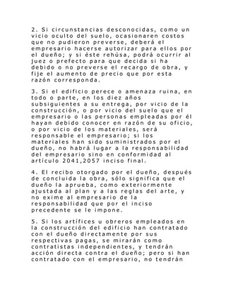 2. Si circunstancias desconocidas, como un
vicio oculto del suelo, ocasionaren costos
que no pudieron preverse, deberá el
empresario hacerse autorizar para ellos por
el dueño; y si és t e rehús a , po drá o c urri r al
juez o prefecto para que decida si ha
debido o no preverse el recargo de obra, y
fije el aumento de precio que por esta
razón corresponda.
3. Si el edificio perece o amenaza ruina, en
todo o parte, en los diez años
subsiguientes a su entrega, por vicio de la
construcción, o por vicio del suelo que el
empresario o las personas empleadas por él
hayan debido conocer en razón de su oficio,
o por vicio de los materiales, será
responsable el empresario; si los
materiales han sido suministrados por el
dueño, no habrá lugar a la responsabilidad
del empresario sino en conformidad al
artí cul o 2041,2057 i nci so fi nal .
4. El recibo otorgado por el dueño, después
de concluida la obra, sólo significa que el
dueño la aprueba, como exteriormente
ajustada al plan y a las reglas del arte, y
no exime al empresario de la
responsabilidad que por el inciso
precedente se le impone.
5. Si los artífices u obreros empleados en
la construcción del edificio han contratado
con el dueño directamente por sus
respectivas pagas, se mirarán como
contratistas independientes, y tendrán
acción directa contra el dueño; pero si han
contratado con el empresario, no tendrán

 
