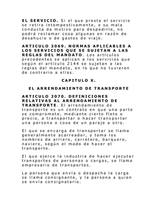 EL SERVICIO. Si el que presta el servicio
se retira intempestivamente, o su mala
conducta da motivo para despedirle, no
podrá reclamar cosa algunas en razón de
desahucio o de gastos de viaje.
ARTICULO 2069. NORMAS APLICABLES A
LOS SERVICIOS QUE SE SUJETAN A LAS
REGLAS DEL MANDATO . Los artículos
precedentes se aplican a los servicios que
según el artículo 2144 se sujetan a las
reglas del mandato, en lo que no tuvieren
de contrario a ellas.
CAPITULO X.
EL ARRENDAMIENTO DE TRANSPORTE
ARTICULO 2070. DEFINICIONES
RELATIVAS AL ARRENDAMIENTO DE
TRANSPORTE. El arrendamiento de
transporte es un contrato en que una parte
se compromete, mediante cierto flete o
precio, a transportar o hacer trans portar
una persona o cosa de un paraje a otro.
El que se encarga de transportar se llama
generalmente acarreador, y toma los
nombres de arriero, carretero, barquero,
naviero, según el modo de hacer el
transporte.
El que ejerce la industria de hacer ejecuta r
transportes de personas o cargas, se llama
empresario de transportes.
La persona que envía o despacha la carga
se llama consignante, y la persona a quien
se envía consignatario.

 