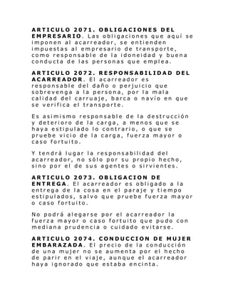 ARTICULO 2071. OBLIGACIONES DEL
EMPRESARIO. Las obligaciones que aquí se
imponen al acarreador, se entienden
impuestas al empresario de transporte,
como responsable de la idoneidad y buena
conducta de las personas que emplea.
ARTICULO 2072. RESPONSABILIDAD DEL
ACARREADOR . El acarreador es
responsable del daño o perjuicio que
sobrevenga a la persona, por la mala
calidad del carruaje, barca o navío en que
se verifica el transporte.
Es asimismo responsable de la destrucción
y deterioro de la carga, a menos que se
haya estipulado lo contrario, o que se
pruebe vicio de la carga, fuer za mayor o
caso fortuito.
Y tendrá lugar la responsabilidad del
acarreador, no sólo por su propio hecho,
sino por el de sus agentes o sirvientes.
ARTICULO 2073. OBLIGACION DE
ENTREGA. El acarreador es obligado a la
entrega de la cosa en el paraje y tiempo
estipulados, salvo que pruebe fuerza mayor
o caso fortuito.
No podrá alegarse por el acarreador la
fuerza mayor o caso fortuito que pudo con
mediana prudencia o cuidado evitarse.
ARTICULO 2074. CONDUCCION DE MUJER
EMBARAZADA. El precio de la conducción
de una mujer no se aumenta por el hecho
de parir en el viaje, aunque el acarreador
haya ignorado que estaba encinta.

 