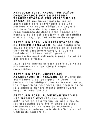 ARTICULO 2075. PAGOS POR DAÑOS
OCASIONADOS POR LA PERSONA
TRANSPORTADA O POR VICIOS DE LA
CARGA. El que ha contratado con el
acarreador para el transporte de una
persona o carga, es obligado a pagar el
precio o flete del transporte y el
resarcimiento de daños ocasionados por
hecho o culpa del pasajero o de su familia
o sirvientes, o por el vicio de la carga.
ARTICULO 2076. NO PRESENTACION EN
EL TIEMPO SEÑALADO. Si por cualquiera
causa dejaren de presentarse en el debido
tiempo el pasajero o carga, el que ha
tratado con el acarreador para el
transporte, será obligado a pagar la mitad
del precio o flete.
Igual pena sufrirá el acarreador que no se
presentare en el paraje y tiempo
convenidos.
ARTICULO 2077. MUERTE DEL
ACARREADOR O PASAJERO. La muerte del
acarreador o del pasajero no pone fin al
contrato; las obligaciones se transmiten a
los respectivos herederos, sin perjuicios de
l o di spue sto gen eral men te sobr e fue rza
mayor o caso fortuito.
ARTICULO 2078. SUDSIDIARIEDAD DE
LAS NORMAS CIVILES. Las reglas
anteriores se observarán sin perjuicio de
las especiales para los mismos objetos,
contenidas en las leyes particulares,
relativas a cada especie de tr áfico y en el
Código de Comercio.

 