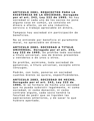 ARTICULO 2081. REQUISITOS PARA LA
EXISTENCIA DE LA SOCIEDAD. Derogado
por el art. 242, Ley 222 de 1995. No hay
sociedad si cada uno de los socios no pone
alguna cosa en común, ya consista en
dinero o efecto, ya en una industria,
servicio o trabajo apreciable en dinero.
Tampoco hay sociedad sin participación de
beneficios.
No se entiende por beneficio el puramente
moral, no apreciable en dinero.
ARTICULO 2082. SOCIEDAD A TITULO
UNIVERSAL. Derogado por el art. 242,
Ley 222 de 1995. Se prohíbe toda sociedad
a título universal, sea de bienes presentes
y venideros o de unos u otros.
Se prohíbe, asimismo, toda sociedad de
ganancias, a título universal, excepto entre
cónyuges.
Podrán, con todo, ponerse en sociedad
cuantos bi enes se quiera, especificándolos.
ARTICULO 2083. SOCIEDAD DE HECHO.
Derogado por el art. 242, Ley 222 de
1995. Si se formare de hecho una sociedad
que no pueda subsistir legalmente, ni como
sociedad, ni como donación, ni como
contrato alguno, cada socio tendrá la
facultad de pedir que se liquiden las
operaciones anteriores, y de sacar lo que
hubiere aportado.

 