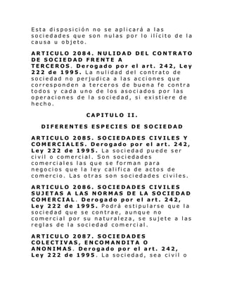 Esta disposición no se aplicará a las
sociedades que son nulas por lo ilícito de la
causa u objeto.
ARTICULO 2084. NULIDAD DEL CONTRATO
DE SOCIEDAD FRENTE A
TERCEROS. Derogado por el art. 242, Ley
222 de 1995. La nulidad del contrato de
sociedad no perjudica a las acciones que
corresponden a terceros de buena fe contra
todos y cada uno de los asociados por las
operaciones de la sociedad, si existiere de
hecho.
CAPITULO II.
DIFERENTES ESPECIES DE SOCIEDAD
ARTICULO 2085. SOCIEDADES CIVILES Y
COMERCIALES. Derogado por el art. 242,
Ley 222 de 1995. La sociedad puede ser
civil o comercial. Son sociedades
comerciales las que se forman para
negocios que la ley califica de actos de
comercio. Las otras son sociedades civiles.
ARTICULO 2086. SOCIEDADES CIVILES
SUJETAS A LAS NORMAS DE LA SOCIEDAD
COMERCIAL. Derogado por el art. 242,
Ley 222 de 1995. Podrá estipularse que la
sociedad que se contrae, aunque no
comercial por su naturaleza, se sujete a las
reglas de la sociedad comercial.
ARTICULO 2087. SOCIEDADES
COLECTIVAS, ENCOMANDITA O
ANONIMAS. Derogado por el art. 242,
Ley 222 de 1995 . La sociedad, sea civil o

 