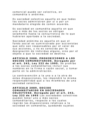 comercial puede ser colectiva, en
comandita o anónima.
Es sociedad colectiva aquella en que todos
los socios administran por sí o por un
mandatario elegido de común acuerdo.
Es sociedad en comandita aquella en que
uno o más de los socios se obligan
solamente hasta la concurrencia de lo que
hubieren aportado a la sociedad.
Sociedad anónima es aquella en que el
fondo social es suministrado por accionistas
que sólo son responsables por el valor de
sus acciones, y no es conocida por la
designación de individuo alguno, sino por el
objeto a que la sociedad se destin a.
ARTICULO 2088. PROHIBICIONES A LOS
SOCIOS COMANDITARIOS. Derogado por
el art. 242, Ley 222 de 1995. Se prohíbe
a los socios comanditarios incluir sus
nombres en la firma o razón social, y tomar
parte en la administración.
La contravención a la una o a l a otra de
estas disposiciones, les impondrá la misma
responsabilidad que a los miembros de una
sociedad colectiva.
ARTICULO 2089. SOCIOS
COMANDITARIOS EN SOCIEDADES
COLECTIVAS . Derogado por el art. 242,
Ley 222 de 1995 Las sociedades colectivas
pueden tener uno o más socios
comanditarios, respecto a los cuales
regirán las disposiciones relativas a la
sociedad en comandita, quedando sujetos

 