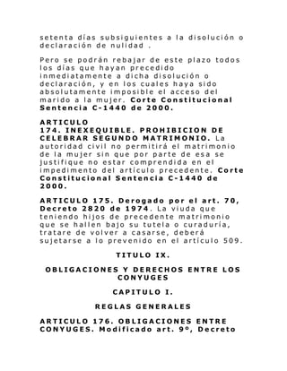 setenta días subsiguientes a la disolución o
declaración de nulidad .
Pero se podrán rebajar de este plazo todos
los días que hayan precedido
inmediatamente a dicha disolución o
declaración, y en los cuales haya sido
absolutamente imposible el acceso del
marido a la mujer. Corte Constitucional
Sentencia C-1440 de 2000.
ARTICULO
174. INEXEQUIBLE. PROHIBICION DE
CELEBRAR SEGUNDO MATRIMONIO. La
autoridad civil no permitirá el matrimonio
de la mujer sin que por parte de es a se
justifique no estar comprendida en el
impedimento del artículo precedente. Corte
Constitucional Sentencia C-1440 de
2000.
ARTICULO 175. Derogado por el art. 70,
Decreto 2820 de 1974 . La viuda que
teniendo hijos de precedente matrimonio
que se hallen bajo su tutela o curaduría,
tratare de volver a casarse, deberá
sujetarse a lo prevenido en el artículo 509.
TITULO IX.
OBLIGACIONES Y DERECHOS ENTRE LOS
CONYUGES
CAPITULO I.
REGLAS GENERALES
ARTICULO 176. OBLIGACIONES ENTRE
CONYUGES. Modificado art. 9º, Decreto

 