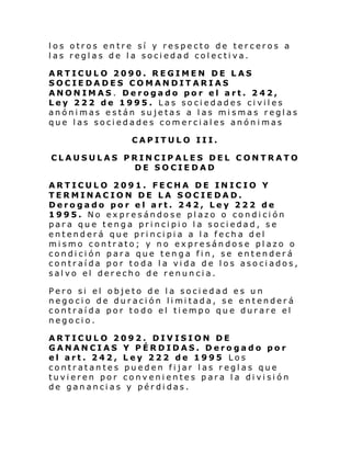 los otros entre sí y respecto de terceros a
las reglas de la sociedad colectiva.
ARTICULO 2090. REGIMEN DE LAS
SOCIEDADES COMANDITARIAS
ANONIMAS. Derogado por el art. 242,
Ley 222 de 1995. Las sociedades civiles
anónimas están sujetas a las mismas reglas
que las sociedades comerciales anónimas
CAPITULO III.
CLAUSULAS PRINCIPALES DEL CONTRATO
DE SOCIEDAD
ARTICULO 2091. FECHA DE INICIO Y
TERMINACION DE LA SOCIEDAD.
Derogado por el art. 242, Ley 222 de
1995. No expresándose plazo o condición
para que tenga principio la sociedad, se
entenderá que principia a la fecha del
mismo contrato; y no expresándose plazo o
condición para que tenga fin, se entenderá
contraída por toda la vida de los asociados,
salvo el derecho de renuncia.
Pero si el objeto de la sociedad es un
nego ci o de dur aci ón li mi tada, se entender á
contraída por todo el tiempo que durare el
negocio.
ARTICULO 2092. DIVISION DE
GANANCIAS Y PÉRDIDAS. Derogado por
el art. 242, Ley 222 de 1995 Los
contratantes pueden fijar las reglas que
tuvieren por convenientes para la división
de ganancias y pérdidas.

 