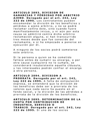 ARTICULO 2093. DIVISION DE
GANANCIAS Y PÉRDIDAS POR ARBITRIO
AJENO. Derogado por el art. 242, Ley
222 de 1995. Los contratantes pueden
encomendar la división de los beneficios y
pérdidas a ajeno arbitrio, y no se podrá
reclamar contra éste, sino cuando fuere
manifiestamente inicuo, y ni aún por esta
causa se admitirá contra dicho arbitrio
reclamación alguna, si han transcurrido
tres meses desde que fue conocido del
reclamante, o si ha empezado a ponerse en
ejecución por él.
A ninguno de los socios podrá cometerse
este arbitrio.
Si la persona a quien se ha cometido
fallece antes de cumplir su encargo, o por
otra causa cualquiera no lo cumple, se
considerará insubsistente aquella cláusula,
y los interesados podrán confiar el encargo
a otra persona.
ARTICULO 2094. DIVISION A
PRORRATA. Derogado por el art. 242,
Ley 222 de 1995. A falta de estipulación
expresa, se entenderá que la división de
los beneficios debe ser a prorrata de los
valores que cada socio ha puesto en el
fondo social, y la división de las pérdidas a
prorrata de la división de los beneficios.
ARTICULO 2095. DETERMINACION DE LA
CUOTA POR CONTRIBUCION DE
INDUSTRIA, SERVICIO O
TRABAJO. Derogado por el art. 242, Ley
222 de 1995. Si uno de los socios

 
