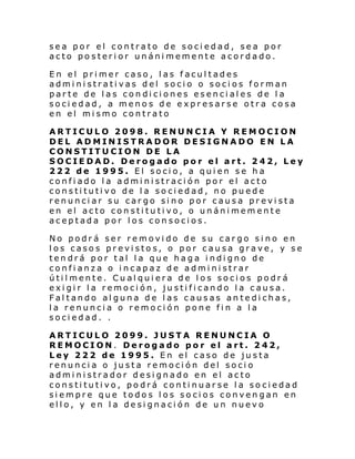sea por el contrato de sociedad, sea por
acto posterior unánimemente acordado.
En el primer caso, las facultades
administrativas del socio o socios forman
parte de las condiciones esenciales de la
sociedad, a menos de expresarse otra cosa
en el mismo contrato
ARTICULO 2098. RENUNCIA Y REMOCION
DEL ADMINISTRADOR DESIGNADO EN LA
CONSTITUCION DE LA
SOCIEDAD. Derogado por el art. 242, Ley
222 de 1995. El socio, a quien se ha
confiado la administración por el acto
constitutivo de la sociedad, no puede
renunciar su cargo sino por causa prevista
en el acto constitutivo, o unánimemente
aceptada por los consocios.
No podrá ser removido de su cargo sino en
los casos previstos, o por causa grave, y se
tendrá por tal la que haga indigno de
confianza o incapaz de administrar
útilmente. Cualquiera de los socios podrá
exigir la remoción, justificando la causa.
Faltando alguna de las causas antedichas,
la renuncia o remoción pone fin a la
sociedad. .
ARTICULO 2099. JUSTA RENUNCIA O
REMOCION. Derogado por el art. 242,
Ley 222 de 1995. En el caso de justa
renuncia o justa remoción del socio
administrador designado en el acto
constitutivo, podrá continuarse la sociedad
siempre que todos los socios convengan en
ello, y en la designación de un nuevo

 