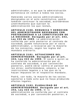 admi nistrador, o en que la administración
pertenezca en común a todos los socios.
Habiendo varios socios administradores
designados en el acto constitutivo, podrá
también continuar la sociedad, acordándose
unánimemente que ejerzan la
administración los que res tan.
ARTICULO 2100. RENUNCIA Y REMOCION
DEL ADMINISTRADOR DESIGNADO CON
POSTERIORIDAD A LA CONSTITUCION DE
LA SOCIEDAD. Derogado por el art. 242,
Ley 222 de 1995 . La administración
conferida por acto posterior al contrato de
sociedad, puede renunciarse por el socio
administrador, y revocarse por la mayoría
de los consocios, según las reglas del
mandato ordinario.
ARTICULO 2101. ACTUACIONES DEL
ADMINISTRADOR. Derogado por el art.
242, Ley 222 de 1995 . El socio a quien se
ha conferido la administración por el
contrato de sociedad, o por convención
posterior, podrá obrar contra el parecer de
los otros; conformándose, empero, a las
restricciones legales y a las que se le
hayan impuesto en el respectivo mandato.
Podrá, con todo, la mayoría de los socios
oponerse a todo acto que no haya producido
efectos legales.
ARTICULO 2102. PLURALIDAD DE
ADMINISTRADORES. Derogado por el art.
242, Ley 222 de 1995. Si la
administración es conferida por el contrato
de sociedad, o por convención posterior, a

 