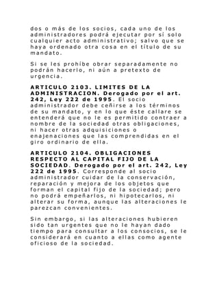 dos o más de los socios, cada uno de los
administradores podrá ejecutar por sí solo
cualquier acto administrativo; salvo que se
haya ordenado otra cosa en el título de su
mandato.
Si se les prohíbe obrar separadamente no
podrán hacerlo, ni aún a pretexto de
urgencia.
ARTICULO 2103. LIMITES DE LA
ADMINISTRACION. Derogado por el art.
242, Ley 222 de 1995 . El socio
administrador debe ceñirse a los términos
de su mandato, y en lo que éste callare se
entenderá que no le es permitido contraer a
nombre de la sociedad otras obligaciones,
ni hacer otras adquisiciones o
enajenaciones que las comprendidas en el
giro ordinario de ella.
ARTICULO 2104. OBLIGACIONES
RESPECTO AL CAPITAL FIJO DE LA
SOCIEDAD. Derogado por el art. 242, Ley
222 de 1995. Corresponde al socio
administrador cuidar de la conservación,
reparación y mejora de los objetos que
forman el capital fijo de la sociedad; pero
no podrá empeñarlos, ni hipotecarlos, ni
alterar su forma, aunque las alteraciones le
parezcan convenientes.
Sin embargo, si las alteraciones hubieren
sido tan urgentes que no le hayan dado
tiempo para consultar a los consocios, se le
considerará en cuanto a ellas como agente
oficioso de la sociedad.

 