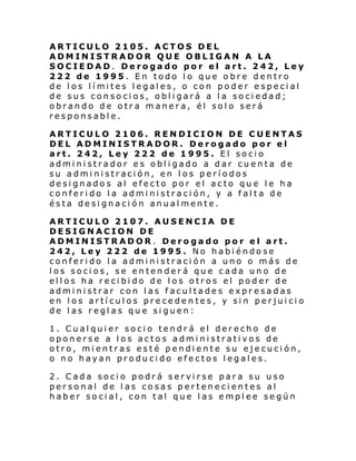 ARTICULO 2105. ACTOS DEL
ADMINISTRADOR QUE OBLIGAN A LA
SOCIEDAD. Derogado por el art. 242, Ley
222 de 1995. En todo lo que obre dentro
de l os l í mi tes l egal es, o con poder especi al
de sus consocios, obligará a la sociedad;
obrando de otra manera, él solo será
responsable.
ARTICULO 2106. RENDICION DE CUENTAS
DEL ADMINISTRADOR. Derogado por el
art. 242, Ley 222 de 1995. El socio
administrador es obligado a dar cuenta de
su administración, en los períodos
designados al efecto por el acto que le ha
conferido la administración, y a falta de
ésta designación anualmente.
ARTICULO 2107. AUSENCIA DE
DESIGNACION DE
ADMINISTRADOR. Derogado por el art.
242, Ley 222 de 1995. No habiéndose
conferido la administración a uno o más de
los socios, se entenderá que cada uno de
ellos ha recibido de los otros el poder de
administrar con las facultades expresadas
en los artículos precedentes, y sin perjuicio
de las reglas que siguen:
1. Cualquier socio tendrá el derecho de
oponerse a los actos administrativos de
otro, mientras esté pendiente su ejecución,
o no hayan producido efectos legales.
2. Cada socio podrá servirse para su uso
personal de las cosas pertenecientes al
haber social, con tal que las emplee según

 