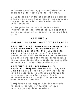 su destino ordinario, y sin perjuicio de la
sociedad y del justo uso de los otros.
3. Cada socio tendrá el derecho de obligar
a los otros a que hagan con él las expensas
necesarias para la conservación de las
cosas sociales.
4. Ninguno de los socios podrá hacer
innovación en los inmuebles que dependan
de la sociedad sin el consentimiento de los
otros.
CAPITULO V.
OBLIGACIONES DE LOS SOCIOS ENTRE SI
ARTICULO 2108. APORTES EN PROPIE DAD
O EN USUFRUCTO AL FONDO SOCIAL.
Derogado por el art. 242, Ley 222 de
1995. Lo que se aporta al fondo social
puede hacerse en propiedad o en usufructo.
En uno y otro caso los frutos pertenecen a
la sociedad desde el momento en que a ella
se aporta el respectivo contingente.
ARTICULO 2109. RETARDO EN EL
APORTE. Derogado por el art. 242, Ley
222 de 1995. El socio que aún por culpa
leve ha retardado la entrega de lo que le
toca poner en común, resarcirá a la
sociedad todos los perjuicios que le haya
ocasionado el retardo.
Comprende esta disposición al socio que
retarda el servicio industrial en que
consiste lo que debe aportar.

 