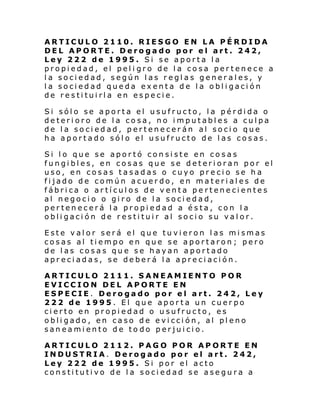 ARTICULO 2110. RIESGO EN LA PÉRDIDA
DEL APORTE. Derogado por el art. 242,
Ley 222 de 1995. Si se aporta la
propiedad, el peli gro de la cosa pertenece a
la sociedad, según las reglas generales, y
la sociedad queda exenta de la obligación
de restituirla en especie.
Si sólo se aporta el usufructo, la pérdida o
deterioro de la cosa, no imputables a culpa
de la sociedad, pertenecerán al socio que
ha aportado sólo el usufructo de las cosas.
Si lo que se aportó consiste en cosas
fungibles, en cosas que se deterioran por el
uso, en cosas tasadas o cuyo precio se ha
fijado de común acuerdo, en materiales de
fábrica o artículos de venta pertenecientes
al negocio o giro de la sociedad,
pertenecerá la propiedad a ésta, con la
obligación de restituir al socio su valor.
Este valor será el que tuvieron las mismas
cosas al tiempo en que se aportaron; pero
de las cosas que se hayan aportado
apreciadas, se deberá la apreciación.
ARTICULO 2111. SANEAMIENTO POR
EVICCION DEL APORTE EN
ESPECIE. Derogado por el art. 242, Ley
222 de 1995. El que aporta un cuerpo
cierto en propiedad o usufructo, es
obligado, en caso de evicción, al pleno
saneamiento de to do perjuicio.
ARTICULO 2112. PAGO POR APORTE EN
INDUSTRIA. Derogado por el art. 242,
Ley 222 de 1995. Si por el acto
constitutivo de la sociedad se asegura a

 