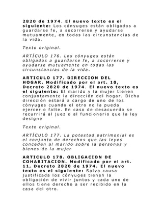 2820 de 1974. El nuevo texto es el
siguient e: Lo s cónyu ge s están o bl i gado s a
guardarse fe, a socorrerse y ayudarse
mutuamente, en todas las circunstancias de
la vida.
Texto original.
ARTÍCULO 176. Los cónyuges están
obligados a guardarse fe, a socorrerse y
ayudarse mutuamente en todas las
circunstancias de la vida.
ARTICULO 177. DIRECCION DEL
HOGAR. Modificado por el art. 10,
Decreto 2820 de 1974 . El nuevo texto es
el siguiente: El marido y la mujer tienen
conjuntamente la dirección del hogar. Dicha
dirección estará a cargo de uno de los
cónyuges cuando el otro no la pueda
ejercer o falte. En caso de desacuerdo se
recurrirá al juez o al funcionario que la ley
designe
Texto original.
ARTÍCULO 177. La potestad patrimonial es
el conjunto de derecho s que las leyes
conceden al marido sobre la personas y
bienes de la mujer
ARTICULO 178. OBLIGACION DE
COHABITACION. Modificado por el art.
11, Decreto 2820 de 1974. El nuevo
texto es el siguiente: Salvo causa
justificada los cónyuges tienen la
obligación de vivir juntos y cada uno de
ellos tiene derecho a ser recibido en la
casa del otro.

 