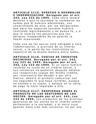 ARTICULO 2115. DERECHO A REEMBOLSE
E INDEMNIZACION . Derogado por el art.
242, Ley 222 de 1995. Cada socio tendrá
derecho a que la sociedad le reembolse las
sumas que él hubiere adelantado, con
conocimiento de ella, por las obligaciones
que para los negocios sociales hubiere
contraído legítimamente y de buena fe, y a
que le resarza los perjuicios que los
peligros inseparables de su gestión le
hayan ocasionado.
Cada uno de los socios será obligado a esta
indemnización, a prorrata de su interés
social, y la parte de los insolventes se
repartirá de la misma manera entre todos.
ARTICULO 2116. CUOTAS DE CREDITOS
RECIBIDAS . Derogado por el art. 242,
Ley 222 de 1995. Derogado por el art.
242, Ley 222 de 1995. Si un socio hubiere
recibido su cuota de un crédito social, y
sus consocios no pudieren después obtener
sus respectivas cuotas del mismo crédito,
por insolvencia del deudor o por otro
motivo, deberá el primero comunicar con
los segundos lo que haya recibido, aunque
no exceda a su cuota, y aunque en la carta
de pago la haya imputado a ella.
ARTICULO 2117. PROPIEDAD SOBRE EL
PRODUCTO DE LAS GESTIONES DE LOS
SOCIOS. Derogado por el art. 242, Ley
222 de 1995. Los productos de las diversas
gestiones de los socios en el interés común
pertenecen a la sociedad; y el socio cuya
gestión haya sido más lucrativa, no por eso

 