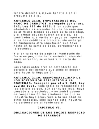 tendrá derecho a mayor beneficio en el
producto de ella.
ARTICULO 2118. IMPUTACIONES DEL
PAGO DE CREDITOS. Derogado por el art.
242, Ley 222 de 1995. Si un socio que
administra es acreedor de una persona que
es al mismo tiempo deudora d e la sociedad,
y si ambas deudas fueren exigibles, las
cantidades que reciba en pago se imputarán
a los dos créditos a prorrata, sin embargo
de cualquiera otra imputación que haya
hecho en la carta de pago, perjudicando a
la sociedad.
Y si en la carta de p ago la imputación no
fuere en perjuicio de la sociedad, sino del
socio acreedor, se estará a la carta de
pago.
Las reglas anteriores se entenderán sin
perjuicio del derecho que tiene el deudor
para hacer la imputación.
ARTICULO 2119. RESPONSABILIDAD DE
LOS SOCIOS POR PERJUICIOS A LA
SOCIEDAD. Derogado por el art. 242, Ley
222 de 1995. Todo socio es responsable de
los perjuicios que, aún por culpa leve, haya
causado a la sociedad, y no podrá oponer
en compensación los emolumentos que su
industria haya procurado a la sociedad en
otros negocios, sino cuando esta industria
no perteneciere al fondo social.
CAPITULO VI.
OBLIGACIONES DE LOS SOCIOS RESPECTO
DE TERCEROS

 