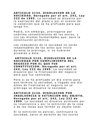 ARTICULO 2124. DISOLUCION DE LA
SOCIEDAD. Derogado por el art. 242, Ley
222 de 1995. La sociedad se disuelve por
la expiración del plazo o por el evento de
la condición que se ha prefijado para que
tenga fin.
Podrá, sin embargo, prorrogarse por
unánime consentimiento de los socios, y
con las mismas formalidades que, para la
consti tuci ón pri mi ti va.
Los codeudores de la sociedad no serán
responsables de los actos que inicie
durante la prórroga, si no hubieren
accedido a ésta.
ARTICULO 2125. DISOLUCION DE LA
SOCIEDAD POR CUMPLIMIENTO DEL
NEGOCIO POR EL QUE FUE
CONSTITUCION. Derogado por el art.
242, Ley 222 de 1995 . La sociedad se
disuelve por la finalización del negocio
para que fue contraída.
Pero si se ha prefijado un día cierto para
que termine la sociedad, y llegado ese día
antes de finalizarse el negocio no se
prórroga se disuelve la sociedad.
ARTICULO 2126. DISOLUCION POR
INSOLVENCIA O EXTINCION DEL OBJETO.
Derogado por el art. 242, Ley 222 de
1995. La sociedad se disuelve asimismo por
su insolvencia y por la extinción de la cosa
o de las cosas que forman su objeto total.
Si la extinción es parcial, continuará la
sociedad, salvo el derecho de los socios

 