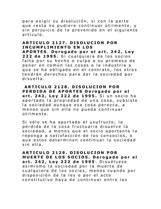par a e xi gi r su di sol uci ón, si con l a parte
que resta no pudiere continuar útilmente, y
sin perjuicio de lo prevenido en el siguiente
artículo.
ARTICULO 2127. DISOLUCION POR
INCUMPLIMIENTO EN LOS
APORTES. Derogado por el art. 242, Ley
222 de 1995. Si cualquiera de los socios
falta por su hecho o culpa a su pr omesa de
poner en común las cosas o la industria a
que se ha obligado en el contrato, los otros
tendrán derechos para dar la sociedad por
disuelta.
ARTICULO 2128. DISOLUCION POR
PERDIDA DE APORTES Derogado por el
art. 242, Ley 222 de 1995. Si un socio ha
aportado la propiedad de una cosa, subsiste
la sociedad aunque esa cosa perezca, a
menos que sin ella no pueda continuar
útilmente.
Si sólo se ha aportado el usufructo, la
pérdida de la cosa fructuaria disuelve la
sociedad, a menos que el socio aportante l a
reponga a satisfacción de los consocios, o
que estos determinen continuar la sociedad
sin ella.
ARTICULO 2129. DISOLUCION POR
MUERTE DE LOS SOCIOS. Derogado por el
art. 242, Ley 222 de 1995 . Disuélvese
asimismo la sociedad por la muerte de
cualquiera de los socios, menos cuando por
disposición de la ley o por el acto
constitutivo haya de continuar entre los

 