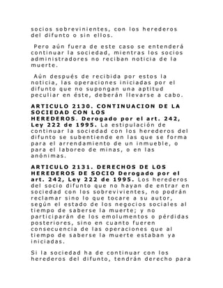 socios sobrevinientes, con los herederos
del difunto o sin ellos.
Pero aún fuera de este caso se entenderá
continuar la sociedad, mientras los socios
administradores no reciban noticia de la
muerte.
Aún después de recibida por estos la
noti ci a, l as op eraci ones i ni ci adas po r el
difunto que no supongan una aptitud
peculiar en éste, deberán llevarse a cabo.
ARTICULO 2130. CONTINUACION DE LA
SOCIEDAD CON LOS
HEREDEROS. Derogado por el art. 242,
Ley 222 de 1995. La estipulación de
continuar la sociedad con los herederos del
difunto se subentiende en las que se forma
para el arrendamiento de un inmueble, o
para el laboreo de minas, o en las
anónimas.
ARTICULO 2131. DERECHOS DE LOS
HEREDEROS DE SOCIO Derogado por el
art. 242, Ley 222 de 1995. Los herederos
del socio difunto que no hayan de entrar en
sociedad con los sobrevivientes, no podrán
reclamar sino lo que tocare a su autor,
según el estado de los negoci os sociales al
tiempo de saberse la muerte; y no
participarán de los emolumentos o pérdidas
posteriores, sino en cuanto fueren
consecuencia de las operaciones que al
tiempo de saberse la muerte estaban ya
iniciadas.
Si la sociedad ha de continuar con los
herederos del difunto, tendrán derecho para

 