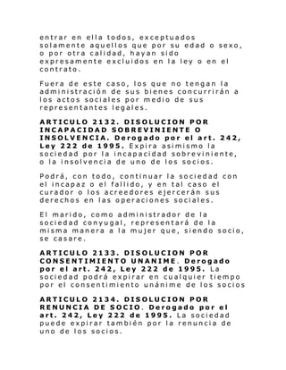 entrar en ella todos, exceptuados
solamente aquellos que por su edad o sexo,
o por otra calidad, hayan sido
expresamente excluidos en la ley o en el
contrato.
Fuera de este caso, los que no tengan la
administración de sus bienes concurrirán a
los actos sociales por medio de sus
representantes legales.
ARTICULO 2132. DISOLUCION POR
INCAPACIDAD SOBREVINIENTE O
INSOLVENCIA. Derogado por el art. 242,
Ley 222 de 1995. Expira asimismo la
sociedad por la incapacidad sobreviniente,
o la insolvencia de uno de los socios.
Podrá, con todo, continuar la sociedad con
el incapaz o el fallido, y en tal caso el
curador o los acreedores ejercerán sus
derechos en las operaciones sociales.
El marido, como administrador de la
sociedad conyugal, representará de la
misma manera a la mujer que, siendo socio,
se casare.
ARTICULO 2133. DISOLUCION POR
CONSENTIMIENTO UNANIME. Derogado
por el art. 242, Ley 222 de 1995. La
sociedad podrá expirar en cualquier tiempo
por el consentimiento unánime de los socios
ARTICULO 2134. DISOLUCION POR
RENUNCIA DE SOCIO . Derogado por el
art. 242, Ley 222 de 1995. La sociedad
puede expirar también por la renuncia de
uno de los socios.

 
