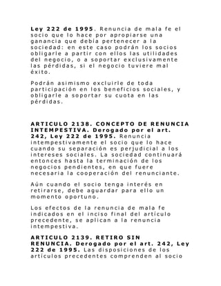 Ley 222 de 1995 . Renuncia de mala fe el
socio que lo hace por apropiarse una
ganancia que debía pertenecer a l a
sociedad: en este caso podrán los socios
obligarle a partir con ellos las utilidades
del negocio, o a soportar exclusivamente
las pérdidas, si el negocio tuviere mal
éxito.
Podrán asimismo excluirle de toda
participación en los beneficios sociales, y
obligarle a soportar su cuota en las
pérdidas.

ARTICULO 2138. CONCEPTO DE RENUNCIA
INTEMPESTIVA. Derogado por el art.
242, Ley 222 de 1995. Renuncia
intempestivamente el socio que lo hace
cuando su separación es perjudicial a los
intereses sociales. La sociedad continuará
entonces hasta la terminación de los
negocios pendientes, en que fuere
necesaria la cooperación del renunciante.
Aún cuando el socio tenga interés en
retirarse, debe aguardar para ello un
momento oportuno.
Los efectos de la renuncia de mala fe
i ndi cado s en el i nci so fi nal del artí cul o
precedente, se aplican a la renuncia
intempestiva.
ARTICULO 2139. RETIRO SIN
RENUNCIA. Derogado por el art. 242, Ley
222 de 1995. Las disposiciones de los
artículos precedentes comprenden al socio

 