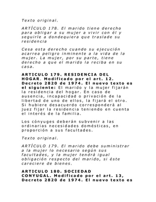 Texto original.
ARTÍCULO 178. El marido tiene derecho
para obligar a su mujer a vivir con él y
seguirle a dondequiera que traslade su
residencia
Cesa esta derecho cuando su ejecución
acarrea peligro inminente a la vida de la
mujer. La mujer, por su parte, tiene
derecho a que el marido la reciba en su
casa.
ARTICULO 179. RESIDENCIA DEL
HOGAR. Modificado por el art. 12.
Decreto 2820 de 1974. El nuevo texto es
el siguiente: El marido y la mujer fijarán
la residencia del hogar. En caso de
ausencia, incapacidad o privación de la
libertad de uno de ellos, la fijará el otro.
Si hubi ere de sacu erdo corresponder á al
juez fijar la residencia teniendo en cuenta
el interés de la familia.
Los cónyuges deberán subvenir a las
ordinarias necesidades domésticas, en
proporción a sus facultades.
Texto original.
ARTÍCULO 179. El marido debe suministrar
a la mujer lo necesario según sus
facultades, y la mujer tendrá igual
obligación respecto del marido, si éste
careciere de bienes.
ARTICULO 180. SOCIEDAD
CONYUGAL. Modificado por el art. 13,
Decreto 2820 de 1974. El nuevo texto es

 