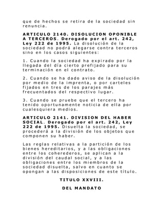 que de hechos se retira de la sociedad sin
renuncia.
ARTICULO 2140. DISOLUCION OPONIBLE
A TERCEROS . Derogado por el art. 242,
Ley 222 de 1995. La disolución de la
sociedad no podrá alegarse contra terceros
sino en los casos siguientes:
1. Cuando la sociedad ha expi rado por la
llegada del día cierto prefijado para su
terminación en el contrato.
2. Cu ando se h a d ado avi so de l a di s ol uci ón
por medio de la imprenta, o por carteles
fijados en tres de los parajes más
frecuentados del respectivo lugar.
3. Cuando se pruebe que el tercero ha
tenido oportunamente noticia de ella por
cualesquiera medios.
ARTICULO 2141. DIVISION DEL HABER
SOCIAL. Derogado por el art. 242, Ley
222 de 1995. Disuelta la sociedad, se
procederá a la división de los objetos que
componen su haber.
Las reglas relativas a la partición de los
bienes hereditarios, y a las obligaciones
entre los coherederos, se aplican a la
di vi si ón del caud al soci al , y a l as
obligaciones entre los miembros de la
sociedad disuelta, salvo en cuanto se
opongan a las disposiciones de este título.
TITULO XXVIII.
DEL MANDATO

 