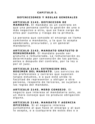 CAPITULO I.
DEFINICIONES Y REGLAS GENERALES
ARTICULO 2142. DEFINICION DE
MANDATO. El mandato es un contrato en
que una persona confía la gestión de uno o
más negocios a otra, que se hace cargo de
ellos por cuenta y riesgo de la primera.
La persona que concede el encargo se llama
comitente o mandante, y la que lo acepta
apoderado, procurador, y en general
mandatario.
ARTICULO 2143. MANDATO GRATUITO O
REMUNERADO. El mandato puede ser
gratuito o remunerado. La remuneración es
determinada por convención de las partes,
antes o después del contrato, por la ley o
por el juez.
ARTICULO 2144. EXTENSION DEL
REGIMEN DEL MANDATO. Los servicios de
las profesiones y carreras que suponen
largos estudios, o a que está unida la
facultad de representar y obligar a otra
persona, respecto de terceros, se sujetan a
las reglas del mandato.
ARTICULO 2145. MERO CONSEJO . El
negocio que interesa al mandatario solo, es
un mero consejo que no produce obligación
alguna.
ARTICULO 2146. MAN DATO Y AGENCIA
OFICIOSA. Si el negocio interesa
juntamente al que hace el encargo y al que
lo acepta, o a cualquiera de estos dos o a

 