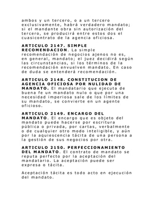 ambos y un tercero, o a un tercero
exclusivamente, habrá verdadero mandato;
si el mandante obra sin autorización del
tercero, se producirá entre estos dos el
cuasicontrato de la agencia oficiosa.
ARTICULO 2147. SIMPLE
RECOMENDACION. La simple
recomendación de negocios ajenos no es,
en general, mandato; el juez decidirá según
las circunstancias, si los términos de la
recomendación envuelven mandato. En caso
de duda se entenderá recomendación.
ARTICULO 2148. CONSTITUCION DE
AGENCIA OFICIOSA POR NULIDAD DE
MANDATO. El mandatario que ejecuta de
buena fe un mandato nulo o que por una
necesi dad i mperi osa sal e de l os l í mites de
su mandato, se convierte en un agente
oficioso.
ARTICULO 2149. ENCARGO DEL
MANDATO. El encargo que es objeto del
mandato puede hacerse por escritura
pública o privada, por cartas, verbalmente
o de cual qui er otro modo i ntel i gi bl e, y aún
por la aquiescencia tácita de una persona a
la gestión de sus negocios por otra.
ARTICULO 2150. PERFECCIONAMIENTO
DEL MANDATO. El contrato de mandato se
reputa perfecto por la aceptación del
mandatario. La aceptación puede ser
expresa o tácita.
Aceptación tácita es todo acto en ejecución
del mandato.

 