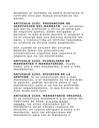 Aceptado el mandato no podr á di sol verse el
contrato sino por mutua voluntad de las
partes.
ARTICULO 2151. PRESUNCION DE
ACEPTACION DEL MANDATO. Las personas
que por su profesión u oficio se encargan
de negocios ajenos, están obligadas a
declarar lo más pronto posible si aceptan o
no el encargo que una persona ausente les
hace; y transcurrido un término razonable,
su silencio se mirará como aceptación.
Aún cuando se excusen del encargo,
deberán tomar las providencias
conservativas urgentes que requiera el
negocio que se les encomienda.
ARTICULO 2152. PLURALIDAD DE
MANDANTES Y MANDATARIOS . Puede
haber uno o más mandantes, y uno o más
mandatarios.
ARTICULO 2153. DIVISION DE LA
GESTION. Si se constituyen dos o más
mandatarios, y el mandante no ha dividido
la gestión, podrán dividirla entre sí los
mandatarios; pero si se les ha prohibido
obrar separadamente, lo que hicieren de
este modo será nulo.
ARTICULO 2154. MANDATARIO INCAPAZ .
Si se constituye mandatario a un menor no
habilitado de edad, o a una mujer
casada, los actos ejecutados por el
mandatario serán válidos respecto de
terceros, en cuanto obliguen a estos y al
mandante; pero las obligaciones del
mandatario para con el mandante y

 