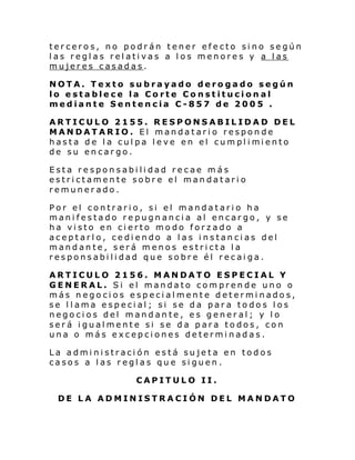 terceros, no podrán tener efecto sino según
las reglas relativas a los menores y a las
mujeres casadas.
NOTA. Texto subrayado derogado según
lo establece la Corte Constitucional
mediante Sentencia C-857 de 2005 .
ARTICULO 2155. RESPONSABILIDAD DEL
MANDATARIO. El mandatario responde
hasta de l a cul pa l eve en el cumpl i mi ento
de su encargo.
Esta responsabilidad recae más
estrictamente sobre el mandatario
remunerado.
Por el contrario, si el mandatario ha
manifestado repugnancia al encargo, y se
ha visto en cierto modo forzado a
aceptarlo, cediendo a las instancias del
mandante, será menos estricta la
responsabilidad que sobre él recaiga.
ARTICULO 2156. MANDATO ESPECIAL Y
GENERAL. Si el mandato comprende uno o
más negocios especialmente determinados,
se llama especial; si se da para todos los
negocios del mandante, es general; y lo
será igualmente si se da para todos, con
una o más excepciones determinadas.
La administración está sujeta en todos
casos a las reglas que siguen.
CAPITULO II.
DE LA ADMINISTRACIÓN DEL MANDATO

 