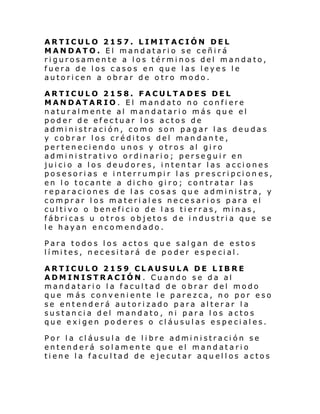 ARTICULO 2157. LIMITACIÓN DEL
MANDATO. El mandatario se ceñirá
rigurosamente a los términos del mandato,
fuera de los casos en que las leyes le
autoricen a obrar de otro modo.
ARTICULO 2158. FACULTADES DEL
MANDATARIO. El mandato no confiere
naturalmente al mandatario más que el
poder de efectuar los actos de
administración, como son pagar las deudas
y cobrar los créditos del mandante,
perteneciendo unos y otros al giro
administrativo ordinario; perseguir en
juicio a los deudores, intentar las acciones
posesorias e interrumpir las prescripcion es,
en lo tocante a dicho giro; contratar las
reparaciones de las cosas que administra, y
comprar los materiales necesarios para el
cultivo o beneficio de las tierras, minas,
fábricas u otros objetos de industria que se
le hayan encomendado.
Para todos los actos que salgan de estos
lí mi tes, n ecesi tará de po der especi al.
ARTICULO 2159 CLAUSULA DE LIBRE
ADMINISTRACIÓN . Cuando se da al
mandatario la facultad de obrar del modo
que más conveniente le parezca, no por eso
se entenderá autorizado para alterar la
sustancia del mandato, ni para los actos
que exigen poderes o cláusulas especiales.
Por la cláusula de libre administración se
entenderá solamente que el mandatario
tiene la facultad de ejecutar aquellos actos

 