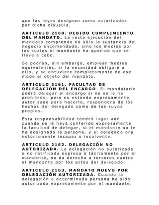 que las leyes designan como autorizados
por dicha cláusula.
ARTICULO 2160. DEBIDO CUMPLIMIENTO
DEL MANDATO. La recta ejecución del
mandato comprende no sólo la sustancia del
negocio encomendado, sino los medios por
los cuales el mandante ha querido que se
lleve a cabo.
Se podrán, sin embargo, emplear me dios
equivalentes, si la necesidad obligare a
ello, y se obtuviere completamente de ese
modo el objeto del mandato.
ARTICULO 2161. FACULTAD DE
DELEGACIÓN DEL ENCARGO. El mandatario
podrá delegar el encargo si no se le ha
prohibido; pero no estando expresamente
autorizado para hacerlo, responderá de los
hechos del delegado como de los suyos
propios.
Esta responsabilidad tendrá lugar aún
cuando se le haya conferido expresamente
la facultad de delegar, si el mandante no le
ha designado la persona, y el delegado era
notoriamente incapaz o insolvente.
ARTICULO 2162. DELEGACIÓN NO
AUTORIZADA. La delegación no autorizada
o no ratificada expresa o tácitamente por el
mandante, no da derecho a terceros contra
el mandante por los actos del delegado.
ARTICULO 2163. MANDATO NUEVO POR
DELEGACIÓN AUTORIZADA. Cuando la
delegación a determinada persona ha sido
autorizada expresamente por el mandante,

 